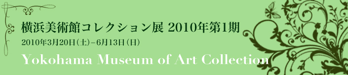 横浜美術館コレクション展 2010年第１期 2010年3月20日（土曜）から6月13日（日曜）まで Yokohama Musium of Art Collection