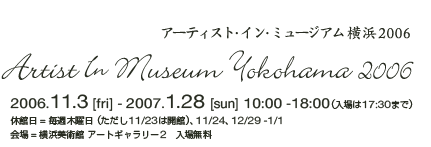 ̊IIA[g̐܂錻^A[eBXgECE~[WAl2006@Artist In Museum Yokohama 2006^2006.11.3 [fri] - 2007.1.28 [sun] 10:00 -18:00i17:30܂Łj^xٓؗj i11/23͊JفjA11/24A12/29 -1/1^ꁁlp A[gM[2@ꖳ@^CgΓcu@fvWFNg@