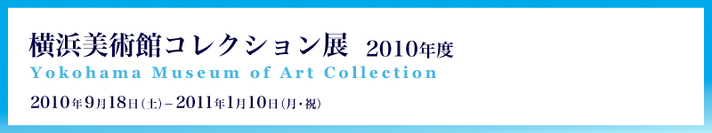 横浜美術館コレクション展 2010年度 2010年9月18日（土曜）から2011年1月10日（月曜・祝日）