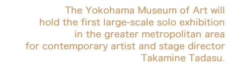 The Yokohama Museum of Art will hold the first large-scale solo exhibition in the greater metropolitan area for contemporary artist and stage director Takamine Tadasu.