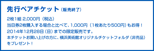 先行ペアチケット：2枚1組2,000円（税込）　当日券2枚購入する場合と比べて、1,000円（1枚あたり500円）もお得！2014年12月28日（日）までの限定販売です。　本チケットお買い上げの方に、横浜美術館オリジナルチケットフォルダ（非売品）をプレゼント！