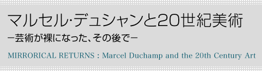 マルセル・デュシャンと20世紀美術　-芸術が裸になった、その後で−　MIRRORICAL RETURNS : Marcel Duchamp and the 20th Century Art
